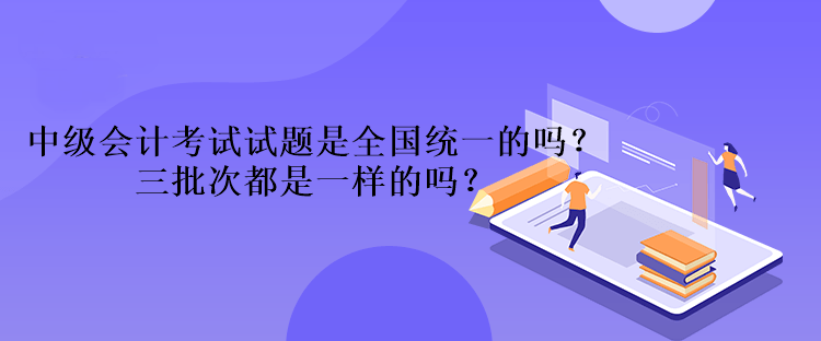 中級會計考試試題是全國統一的嗎？三批次都是一樣的嗎？