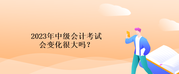 2023年中級會計考試會變化很大嗎？