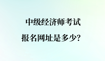 中級(jí)經(jīng)濟(jì)師考試報(bào)名網(wǎng)址是多少？