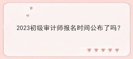 2023初級審計(jì)師報(bào)名時(shí)間公布了嗎？