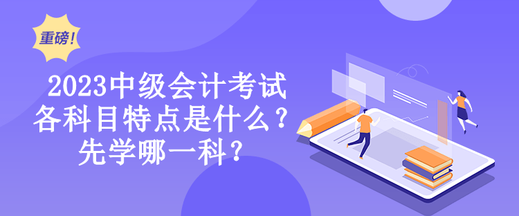 2023中級(jí)會(huì)計(jì)考試各科目特點(diǎn)是什么？先學(xué)哪一科？