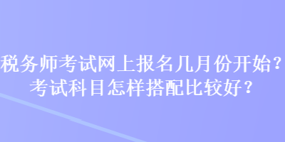 稅務師考試網(wǎng)上報名幾月份開始？考試科目怎樣搭配比較好？