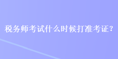 稅務師考試什么時候打準考證？