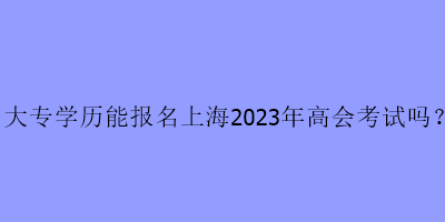 大專學歷能報名上海2023年高會考試嗎？