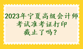 2023年寧夏高級會計師考試準考證打印截止了嗎？