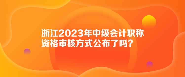 浙江2023年中級會計職稱資格審核方式公布了嗎？