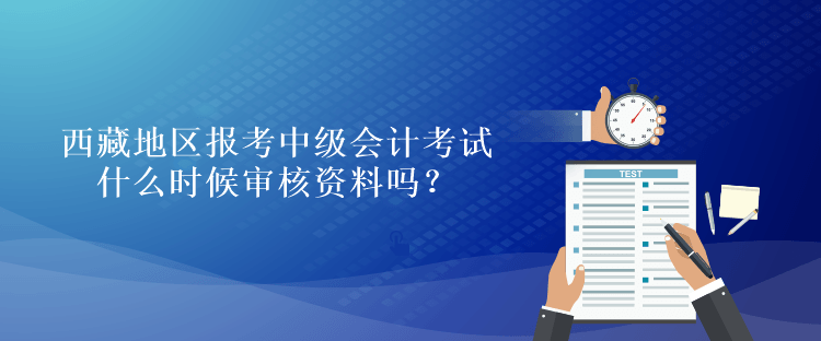 西藏地區報考中級會計考試什么時候審核資料嗎？