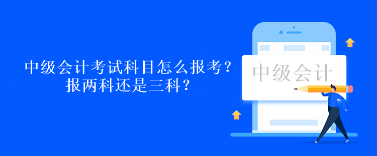 中級會計考試科目怎么報考？報兩科還是三科？