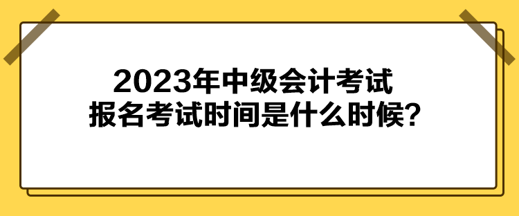 2023年中級會計考試報名考試時間是什么時候？