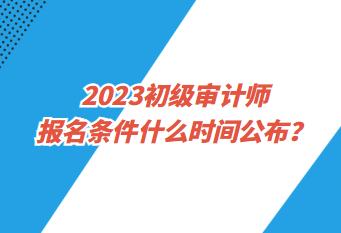 2023初級審計師報名條件什么時間公布？