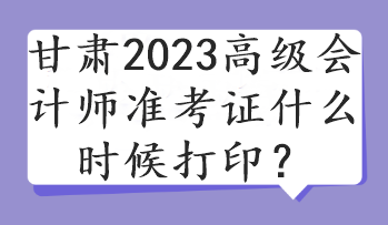 甘肅2023高級會計師準考證什么時候打印？