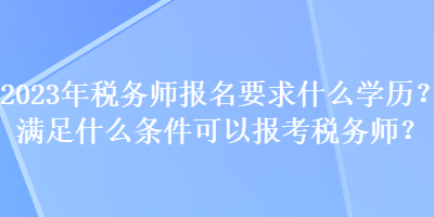 2023年稅務師報名要求什么學歷？滿足什么條件可以報考稅務師？
