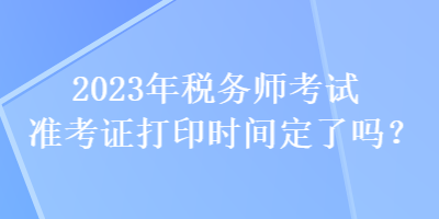 2023年稅務師考試準考證打印時間定了嗎？