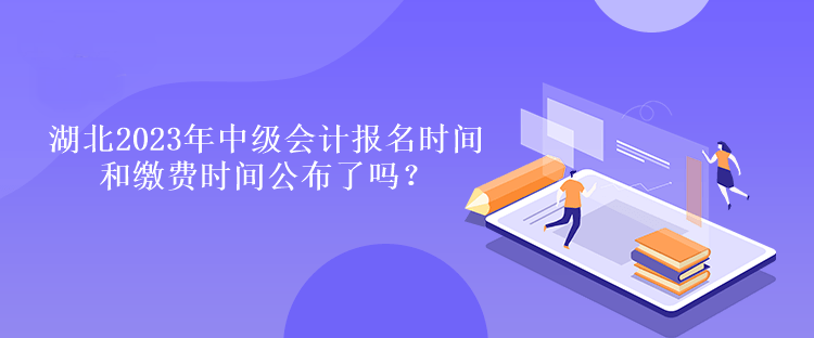 湖北2023年中級會計報名時間和繳費時間公布了嗎？
