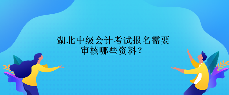 湖北中級會計考試報名需要審核哪些資料？
