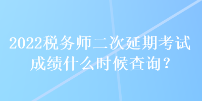 2022稅務師二次延期考試成績什么時候查詢？