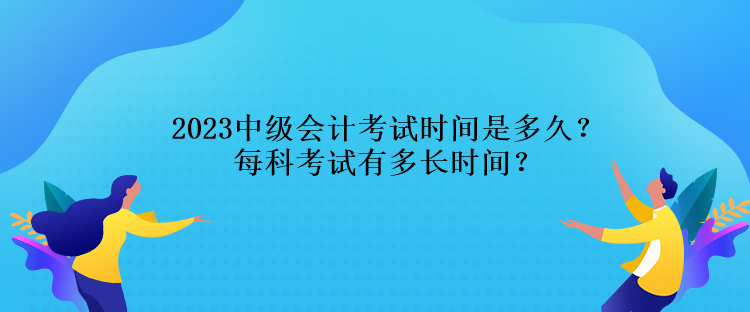 2023中級會計考試時間是多久？每科考試有多長時間？