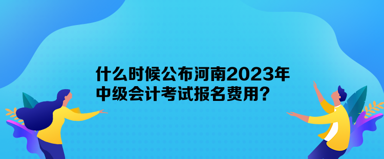 什么時候公布河南2023年中級會計考試報名費用？