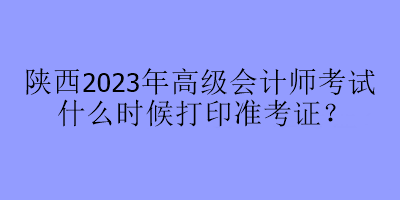 陜西2023年高級會計師考試什么時候打印準考證？