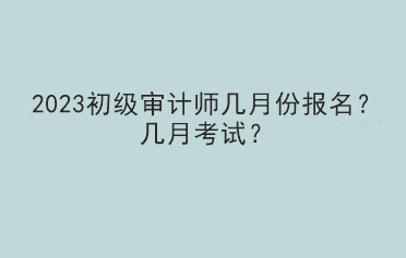 2023初級審計師幾月份報名？幾月考試？