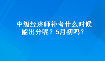 中級經濟師補考什么時候能出分呢？5月初嗎？