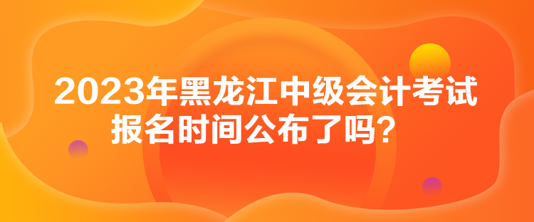 2023年黑龍江中級會計考試報名時間公布了嗎？