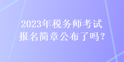 2023年稅務師考試報名簡章公布了嗎？