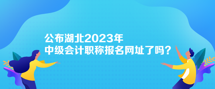 公布湖北2023年中級會計職稱報名網址了嗎？