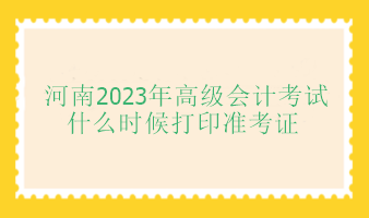 河南2023年高級會計師考試什么時候打印準考證？
