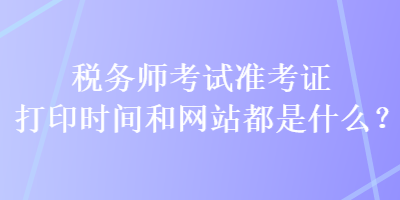稅務(wù)師考試準(zhǔn)考證打印時(shí)間和網(wǎng)站都是什么？