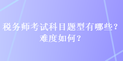 稅務(wù)師考試科目題型有哪些？難度如何？
