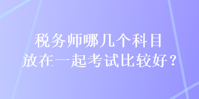 稅務師哪幾個科目放在一起考試比較好？