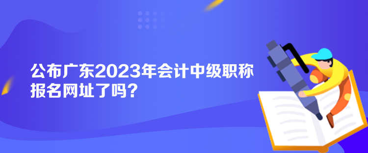 公布廣東2023年會計中級職稱報名網址了嗎？