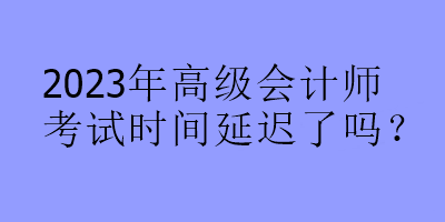 2023年高級會計師考試時間延遲了嗎？