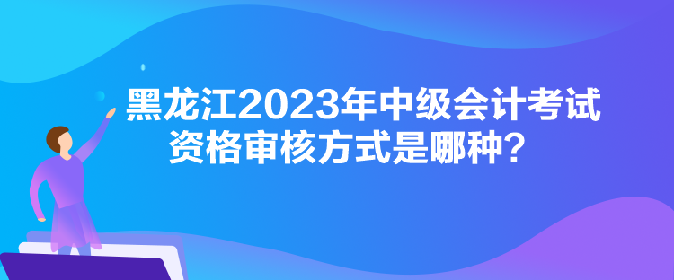 黑龍江2023年中級會計考試資格審核方式是哪種？