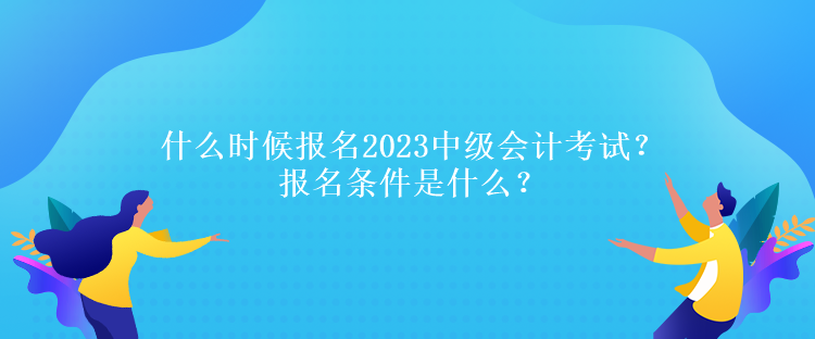 什么時候報名2023中級會計考試？報名條件是什么？