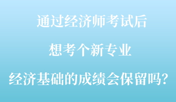 通過經濟師考試后，想考個新專業 ，經濟基礎的成績會保留嗎？