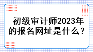 初級審計師2023年的報名網址是什么？