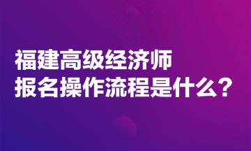 福建高級經濟師報名操作流程是什么？