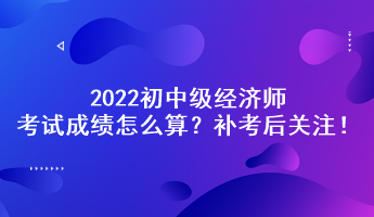補考后關注！2022初中級經濟師考試成績怎么算？