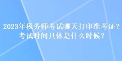 2023年稅務(wù)師考試哪天打印準(zhǔn)考證？考試時(shí)間具體是什么時(shí)候？