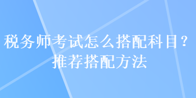 稅務師考試怎么搭配科目？推薦搭配方法