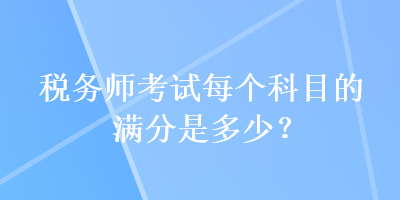 稅務(wù)師考試每個(gè)科目的滿分是多少？