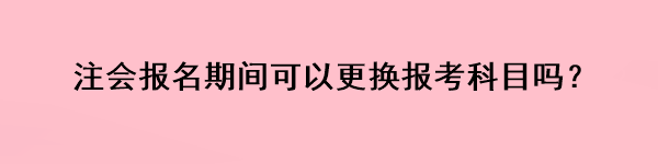 注會報名期間可以更換報考科目嗎？