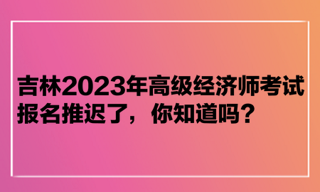吉林2023年高級經濟師考試報名推遲了，你知道嗎？