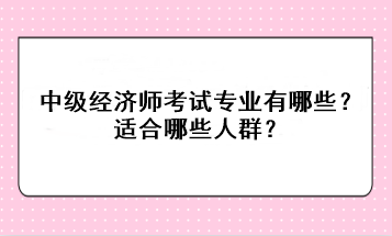 中級(jí)經(jīng)濟(jì)師考試專業(yè)有哪些？適合哪些人群？