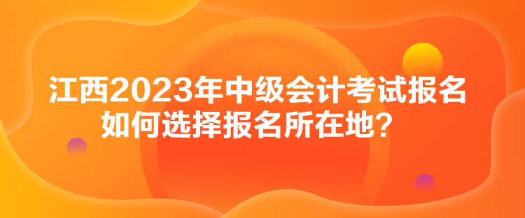江西2023年中級會計考試報名如何選擇報名所在地？
