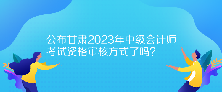 公布甘肅2023年中級會計師考試資格審核方式了嗎？