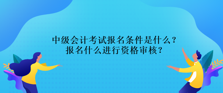 中級會計考試報名條件是什么？報名什么進行資格審核？