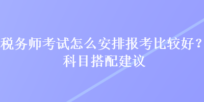 稅務師考試怎么安排報考比較好？科目搭配建議